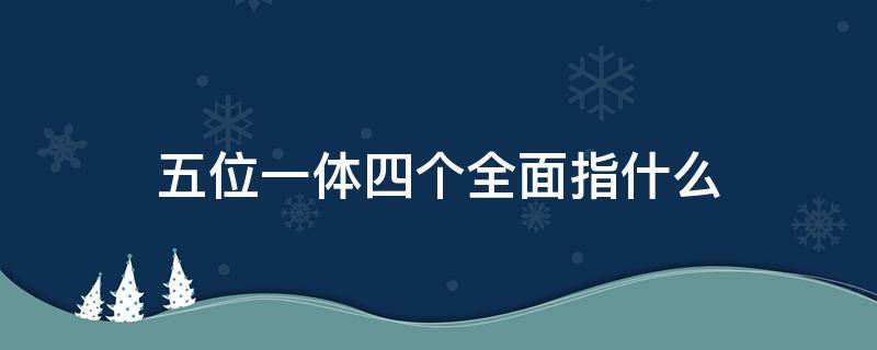 五位一体四个全面指什么（五位一体四个全面具体内容是什么）