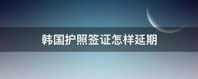 韩国护照签证怎样延期（韩国护照签证怎样延期办理）
