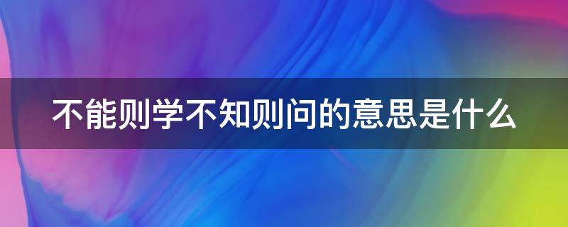 不能则学不知则问的意思是什么（不能则学不知则问的意思是什么）