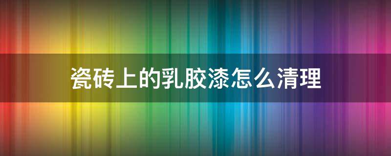 瓷砖上的乳胶漆怎么清理 瓷砖上的乳胶漆怎么去除