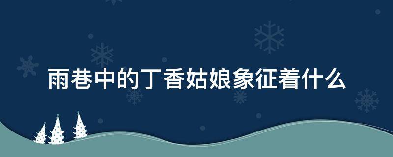 雨巷中的丁香姑娘象征着什么（雨巷中的丁香姑娘象征着什么意义）