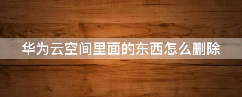华为云空间里面的东西怎么删除 华为云空间里面的东西怎么删除不了