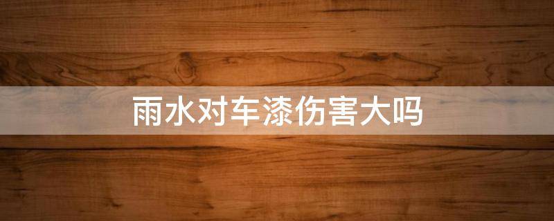 雨水对车漆伤害大吗 雨水对车漆伤害大吗?