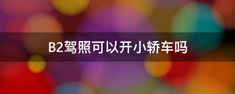 B2驾照可以开小轿车吗（b2驾照可以开小轿车吗视频）