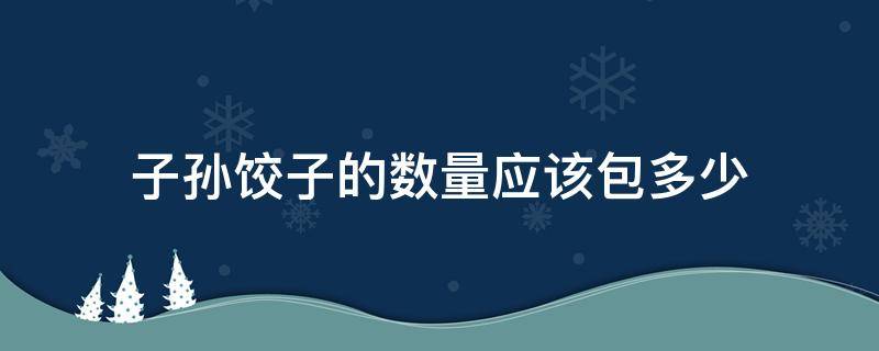 子孙饺子的数量应该包多少 子孙饺子的数量应该包多少东北