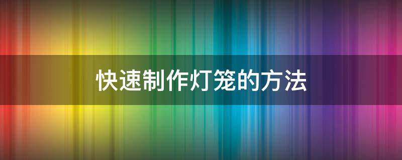 快速制作灯笼的方法（快速制作灯笼的方法有哪些）
