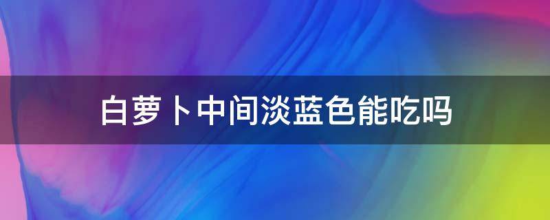白萝卜中间淡蓝色能吃吗 白萝卜中间淡蓝色能吃吗有毒吗