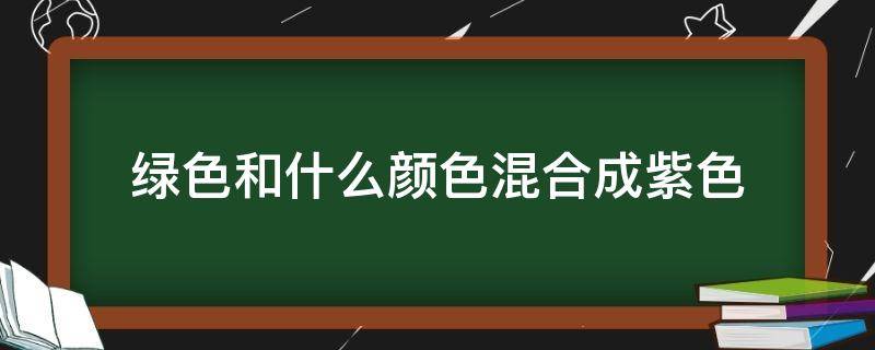 绿色和什么颜色混合成紫色（绿色和什么颜色混合成紫色和蓝色）