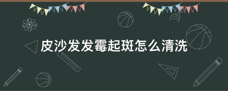 皮沙发发霉起斑怎么清洗 皮沙发发霉起斑怎么清洗才能洗掉
