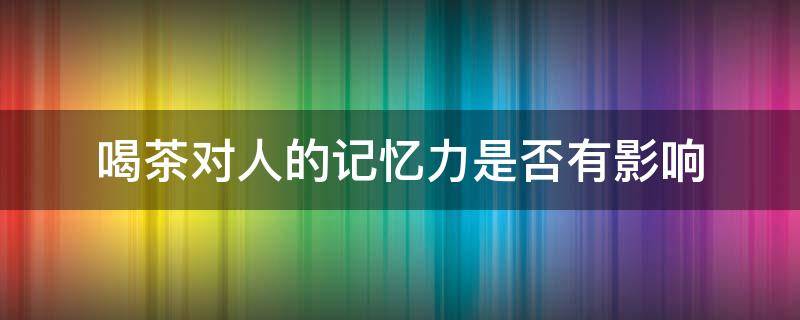 喝茶对人的记忆力是否有影响 喝茶叶对记忆力有影响吗