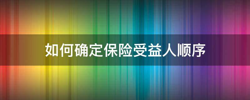 如何确定保险受益人顺序 如何确定保险受益人顺序是否正确