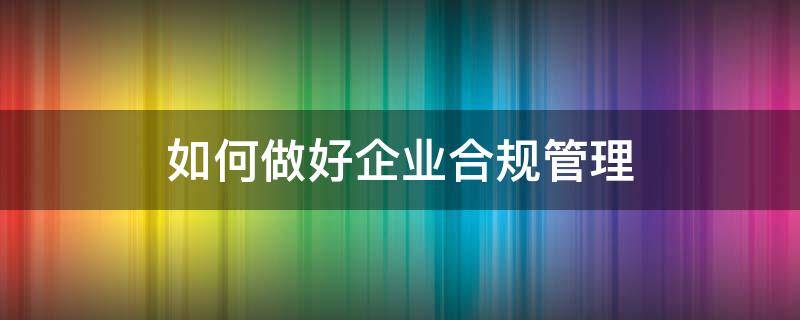 如何做好企业合规管理（如何做好企业合规管理工作）