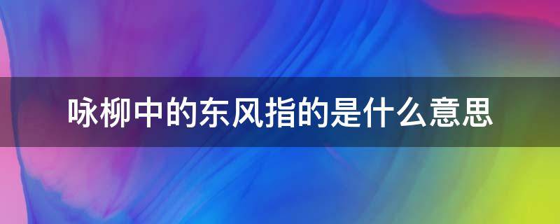 咏柳中的东风指的是什么意思（咏柳宋曾巩这首诗中的东风指的是什么）