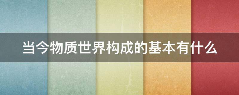 当今物质世界构成的基本有什么 构成物质世界的本源是什么