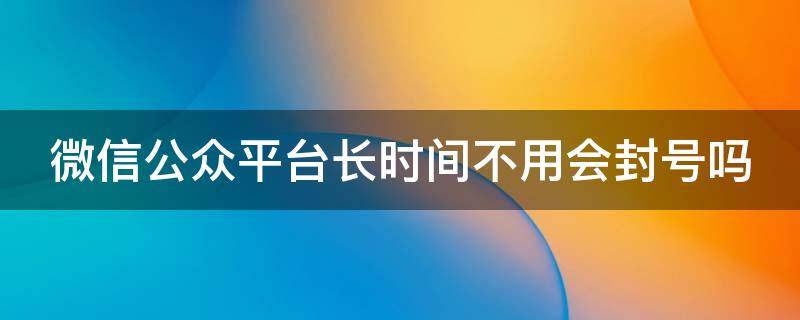 微信公众平台长时间不用会封号吗 微信公众平台长时间不用会封号吗