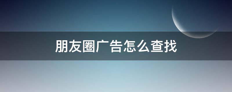 朋友圈广告怎么查找 朋友圈广告怎么查找历史广告