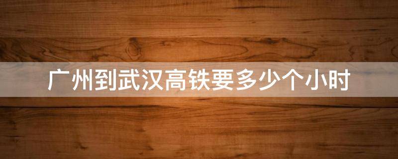 广州到武汉高铁要多少个小时（广州到武汉高铁要几个小时）