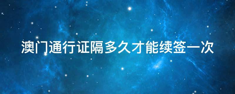 澳门通行证隔多久才能续签一次 澳门通行证隔多久才能续签一次啊