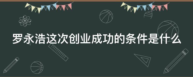 罗永浩这次创业成功的条件是什么（罗永浩的创业史）