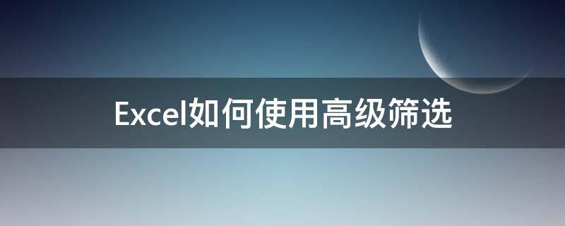 Excel如何使用高级筛选 excel如何使用高级筛选功能设置