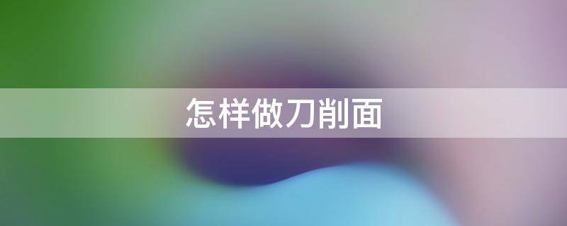 怎样做刀削面（怎样做刀削面好吃）