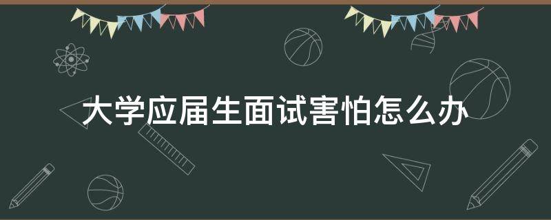 大学应届生面试害怕怎么办（应届毕业生害怕面试怎么办）
