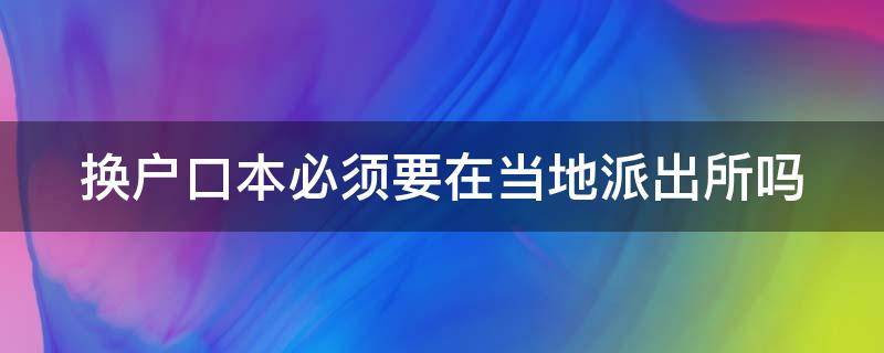 换户口本必须要在当地派出所吗 换户口本必须要在当地派出所吗现在
