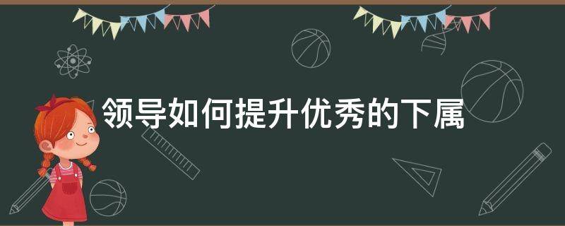 领导如何提升优秀的下属（领导如何提升自己）