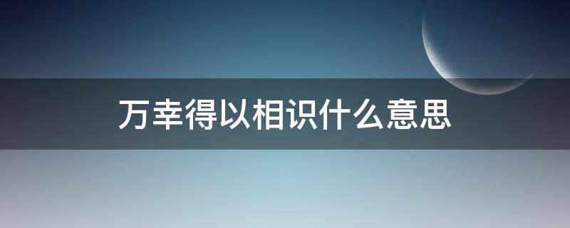 万幸得以相识什么意思 “万幸得以相识,无幸得以相伴”