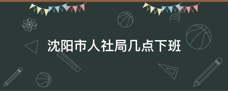 沈阳市人社局几点下班 沈阳市人社局几点上班