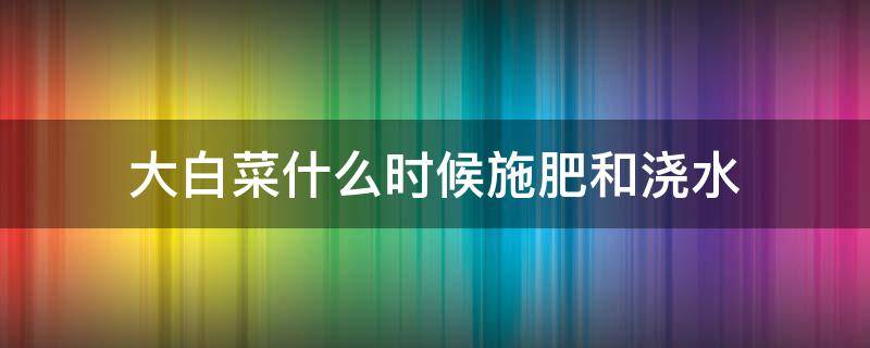 大白菜什么时候施肥和浇水 大白菜什么时候施肥和浇水最佳