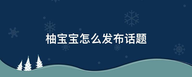 柚宝宝怎么发布话题 柚宝宝如何上传照片