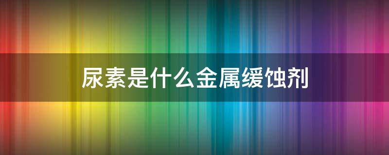 尿素是什么金属缓蚀剂 尿素是什么溶液