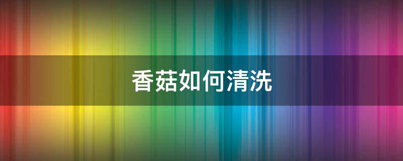 香菇如何清洗（香菇如何清洗食用）