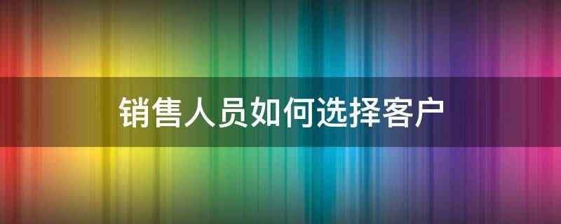 销售人员如何选择客户 销售顾客选择