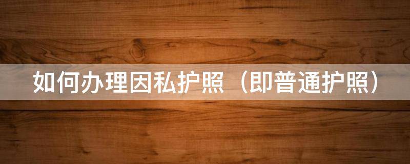 如何办理因私护照（办理因私护照需要带什么材料）