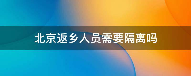 北京返乡人员需要隔离吗（北京返乡人员需要隔离吗?）