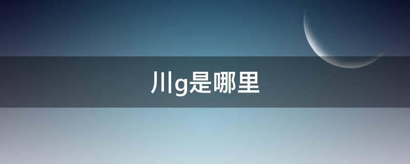 川g是哪里 川G是哪里的车牌号码 在哪个区