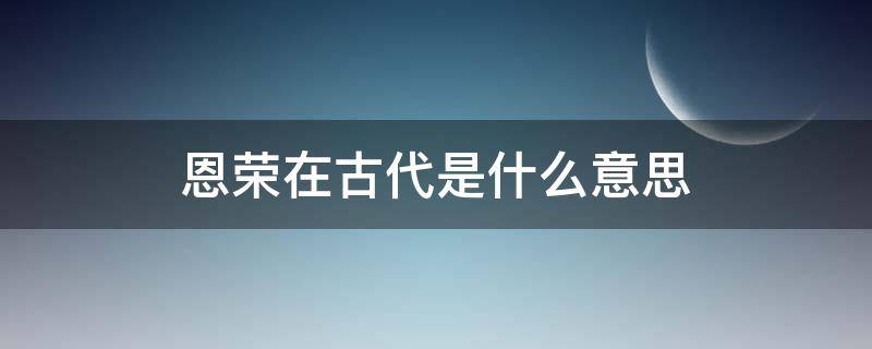 恩荣在古代是什么意思 恩荣在古代是什么意思呀