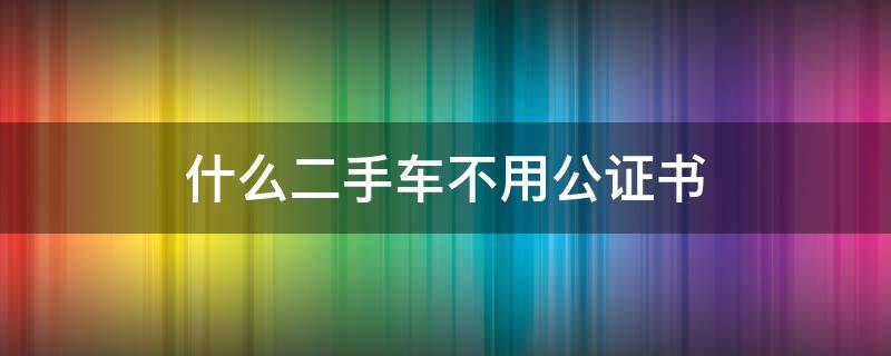 什么二手车不用公证书 二手车交易需要公证吗