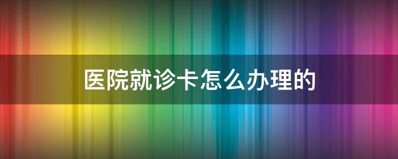 医院就诊卡怎么办理的 医院就诊卡如何办理