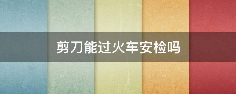 剪刀能过火车安检吗 剪刀能过火车安检吗要托运吗