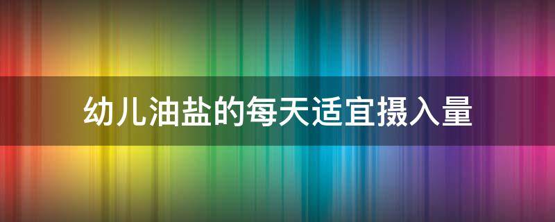 幼儿油盐的每天适宜摄入量 幼儿油盐的每天适宜摄入量是多少