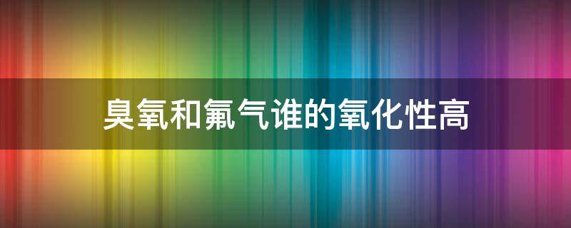 臭氧和氟气谁的氧化性高（臭氧和氟气谁的氧化性高一些）