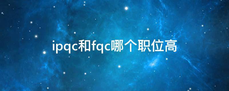 ipqc和fqc哪个职位高（ipqc与oqc那个职位高）