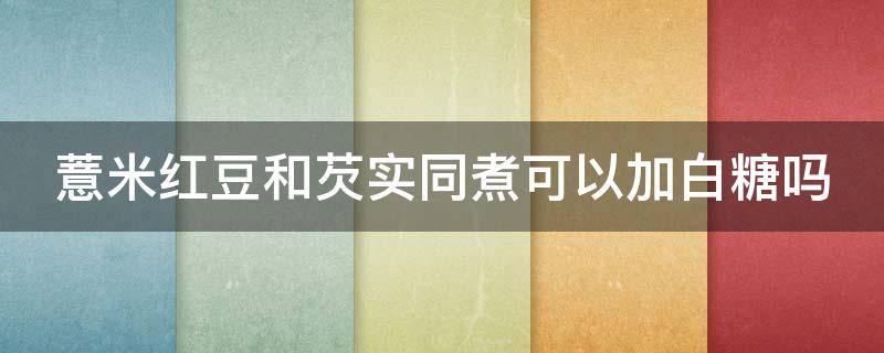 薏米红豆和芡实同煮可以加白糖吗（红豆薏米可以加芡实一起煮吗）