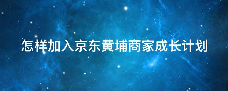 怎样加入京东黄埔商家成长计划（怎样加入京东黄埔商家成长计划呢）