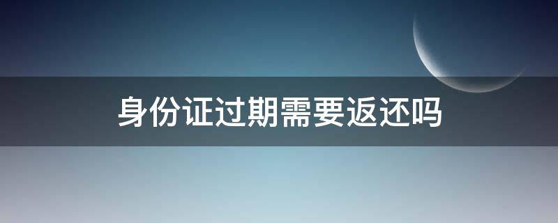 身份证过期需要返还吗 身份证过期了要收回去吗