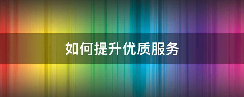 如何提升优质服务 如何提升优质服务降投诉