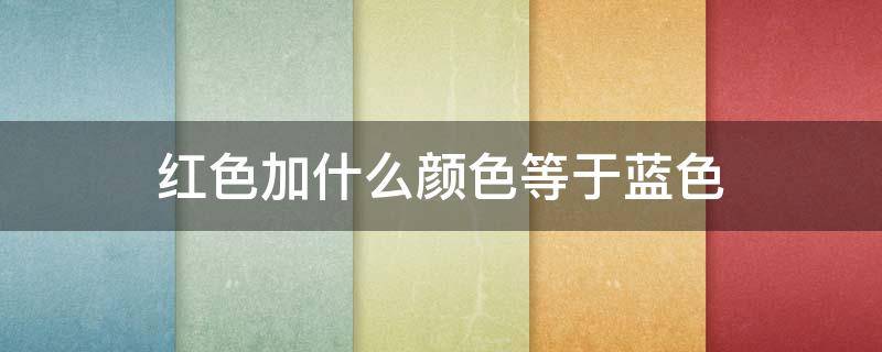 红色加什么颜色等于蓝色（红色加什么颜色等于蓝色呀）